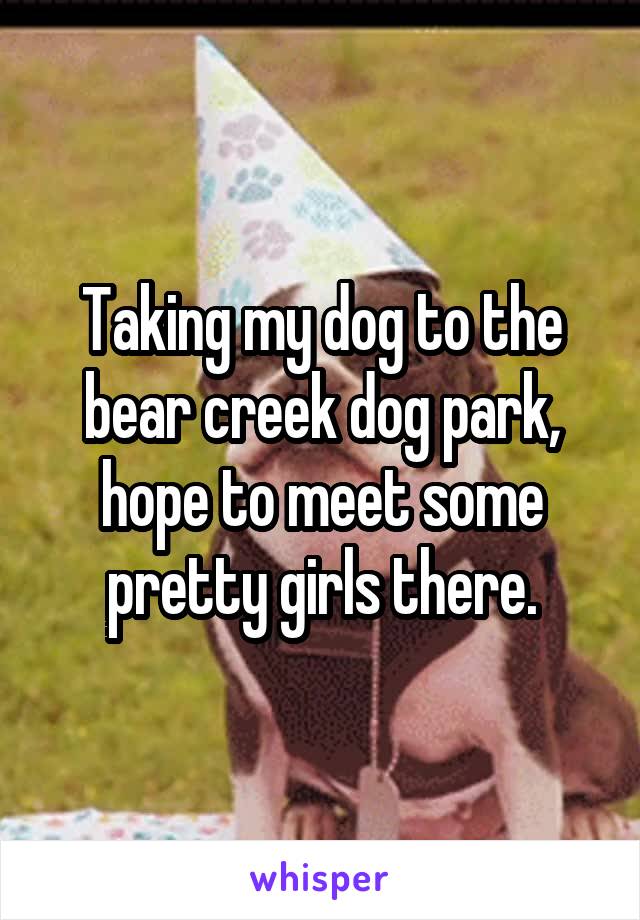 Taking my dog to the bear creek dog park, hope to meet some pretty girls there.