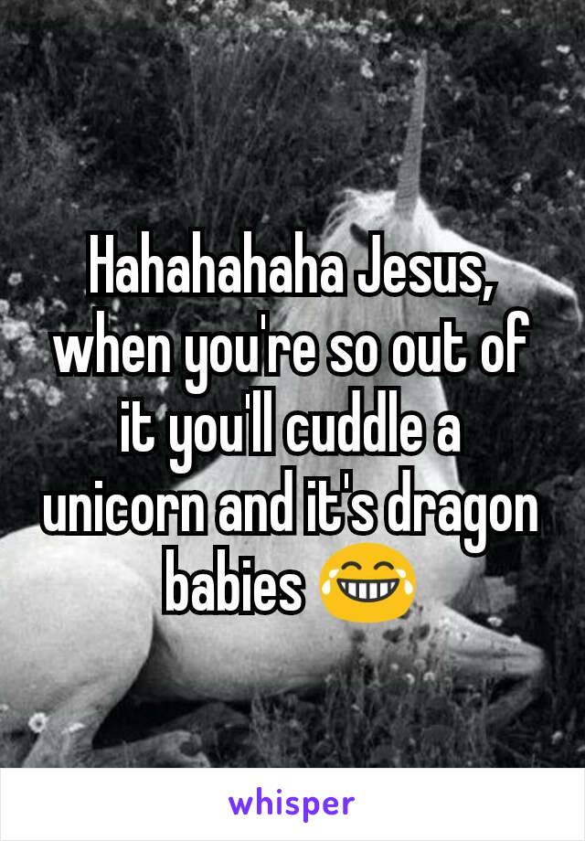 Hahahahaha Jesus, when you're so out of it you'll cuddle a unicorn and it's dragon babies 😂