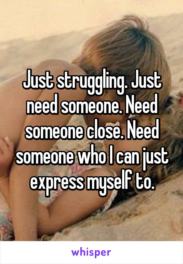 Just struggling. Just need someone. Need someone close. Need someone who I can just express myself to.