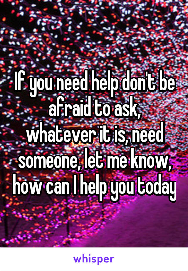 If you need help don't be afraid to ask, whatever it is, need someone, let me know, how can I help you today