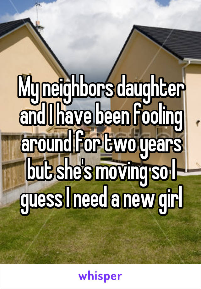 My neighbors daughter and I have been fooling around for two years but she's moving so I guess I need a new girl