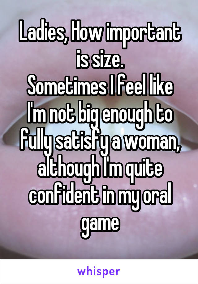 Ladies, How important is size.
Sometimes I feel like I'm not big enough to fully satisfy a woman, although I'm quite confident in my oral game
