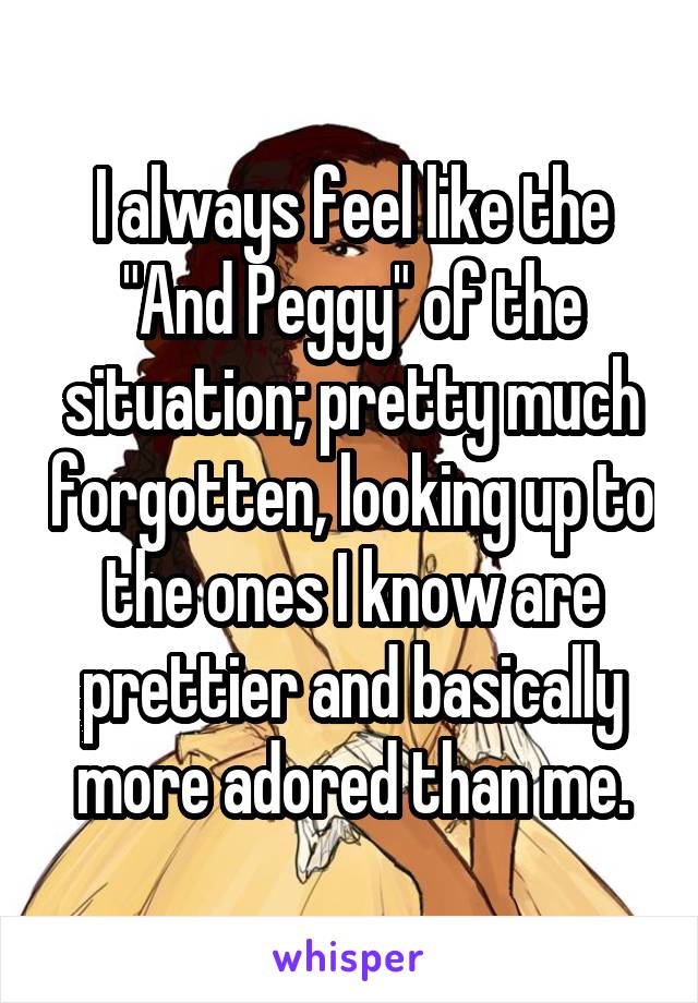 I always feel like the "And Peggy" of the situation; pretty much forgotten, looking up to the ones I know are prettier and basically more adored than me.