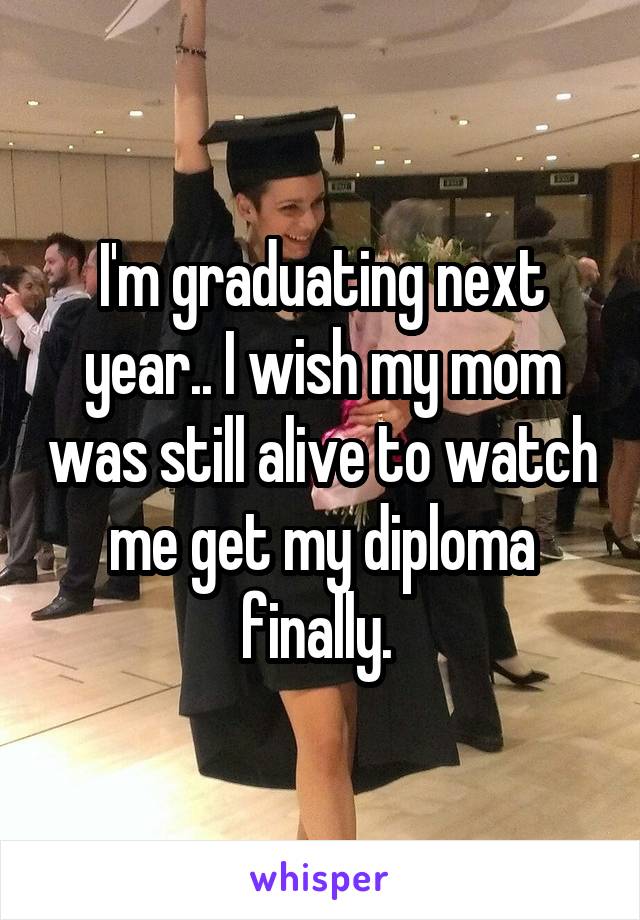 I'm graduating next year.. I wish my mom was still alive to watch me get my diploma finally. 