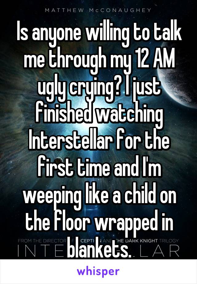 Is anyone willing to talk me through my 12 AM ugly crying? I just finished watching Interstellar for the first time and I'm weeping like a child on the floor wrapped in blankets.