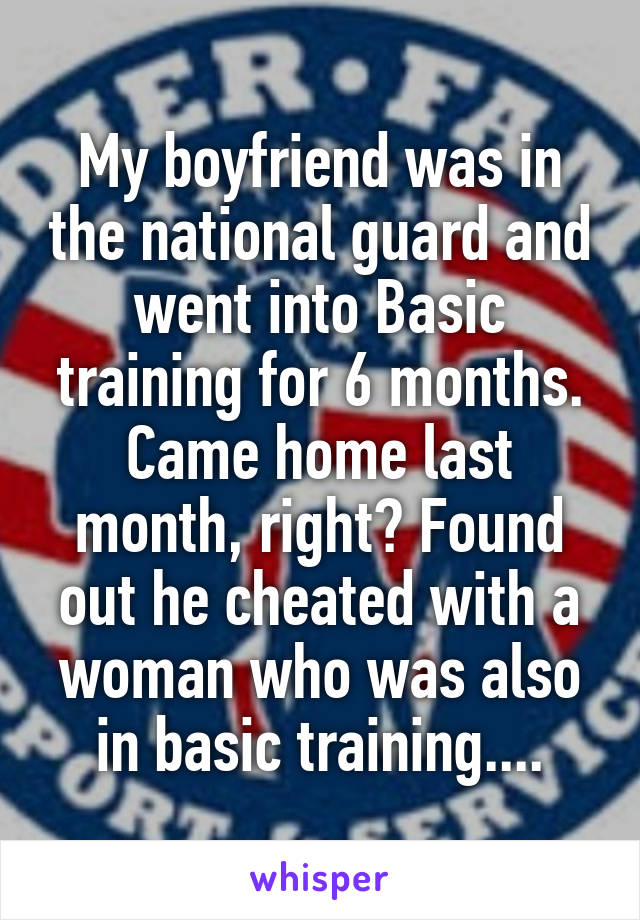 My boyfriend was in the national guard and went into Basic training for 6 months. Came home last month, right? Found out he cheated with a woman who was also in basic training....