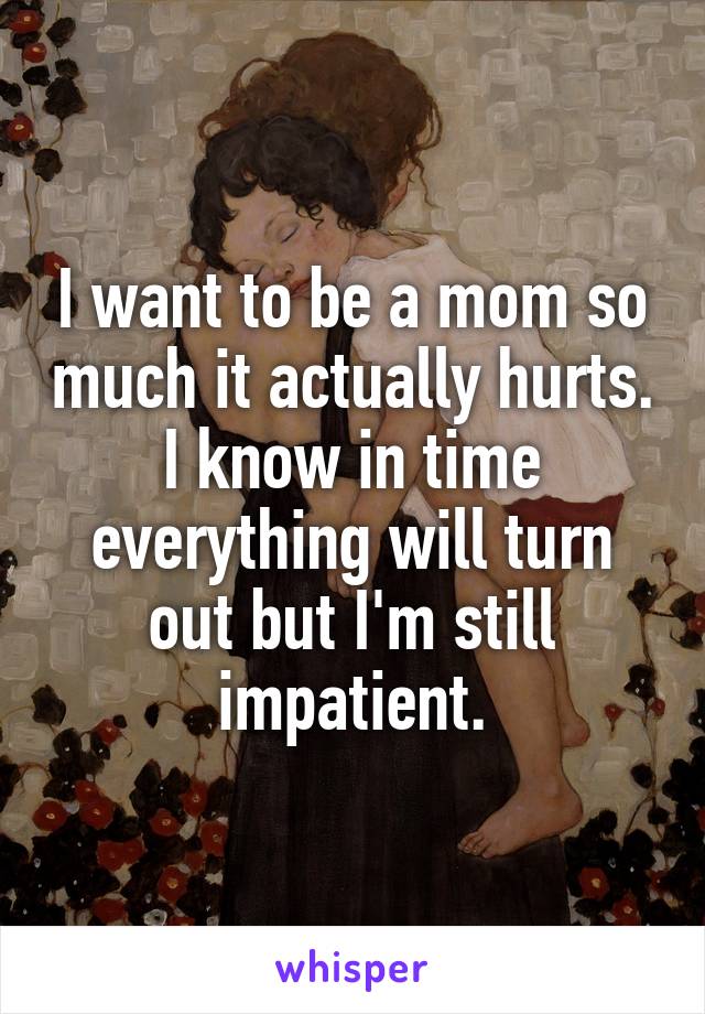 I want to be a mom so much it actually hurts. I know in time everything will turn out but I'm still impatient.