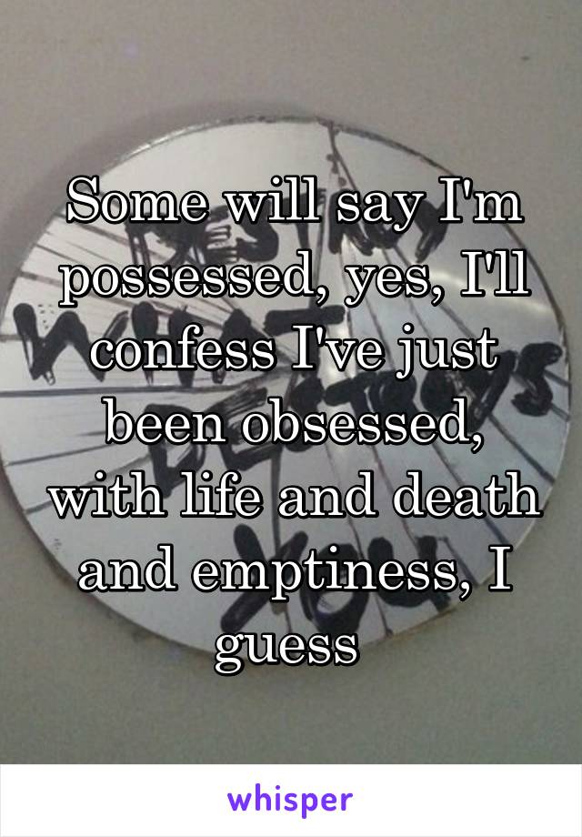 Some will say I'm possessed, yes, I'll confess I've just been obsessed, with life and death and emptiness, I guess 