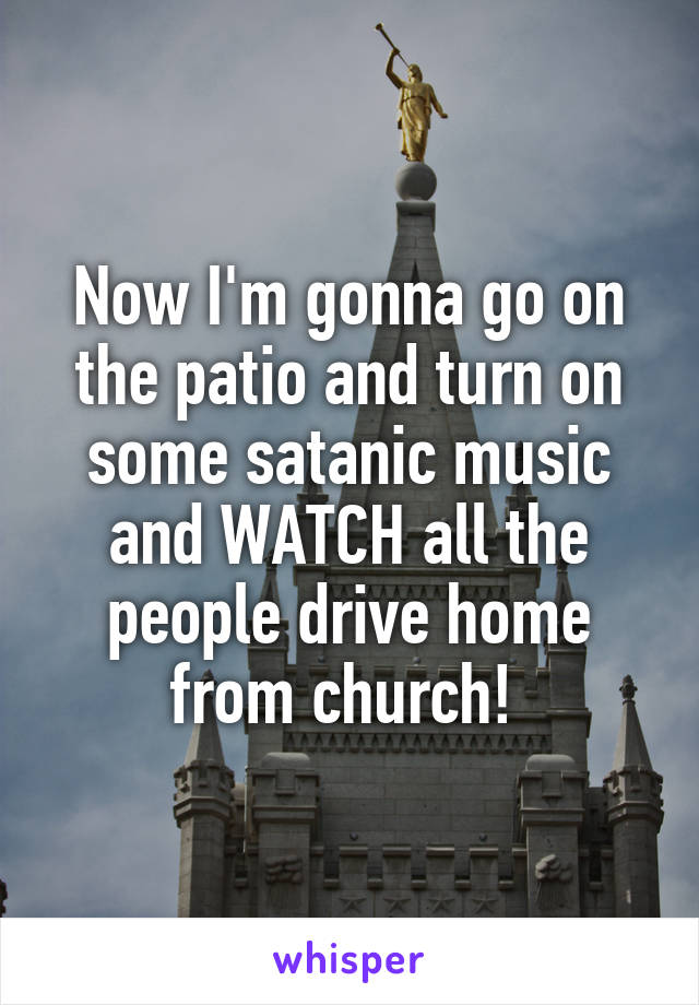 Now I'm gonna go on the patio and turn on some satanic music and WATCH all the people drive home from church! 