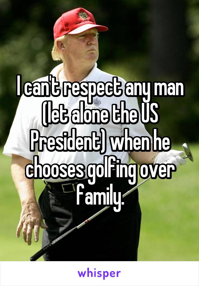 I can't respect any man (let alone the US President) when he chooses golfing over family.