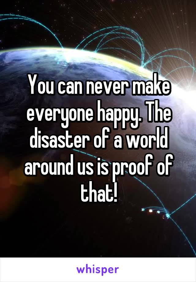 You can never make everyone happy. The disaster of a world around us is proof of that!