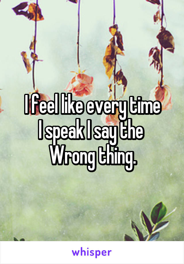 I feel like every time
I speak I say the 
Wrong thing.