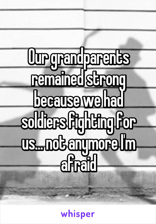 Our grandparents remained strong because we had soldiers fighting for us... not anymore I'm afraid