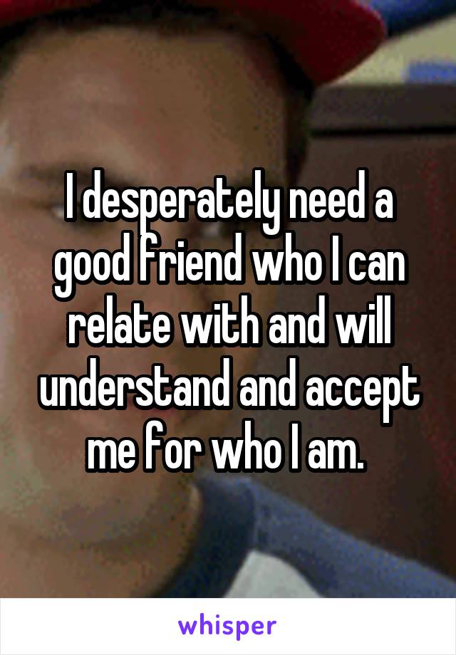 I desperately need a good friend who I can relate with and will understand and accept me for who I am. 