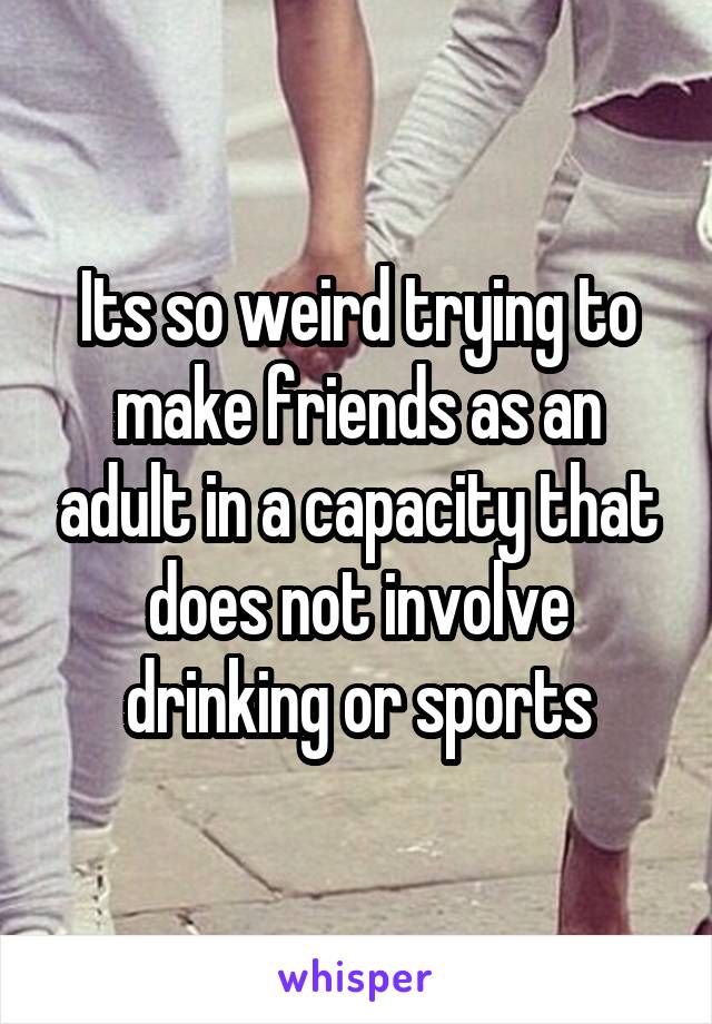 Its so weird trying to make friends as an adult in a capacity that does not involve drinking or sports