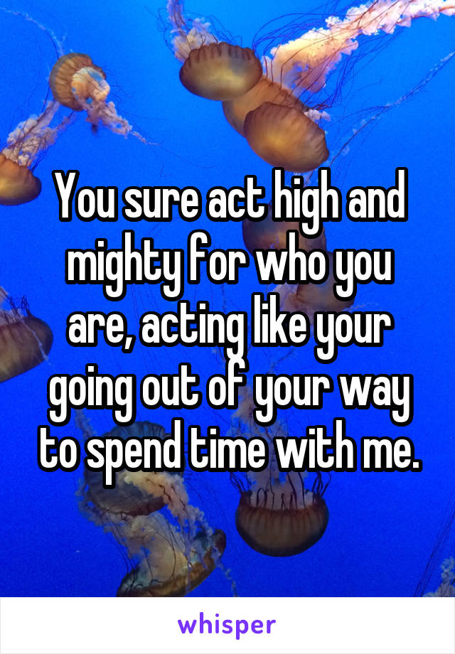 You sure act high and mighty for who you are, acting like your going out of your way to spend time with me.