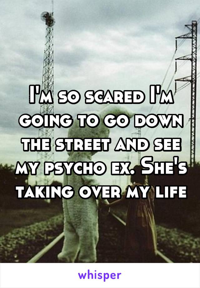 I'm so scared I'm going to go down the street and see my psycho ex. She's taking over my life