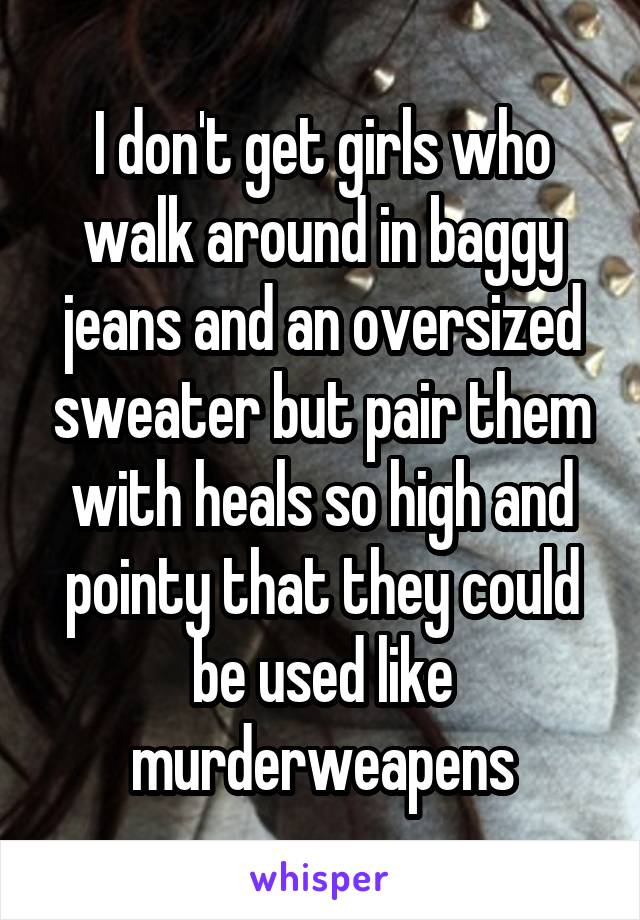 I don't get girls who walk around in baggy jeans and an oversized sweater but pair them with heals so high and pointy that they could be used like murderweapens