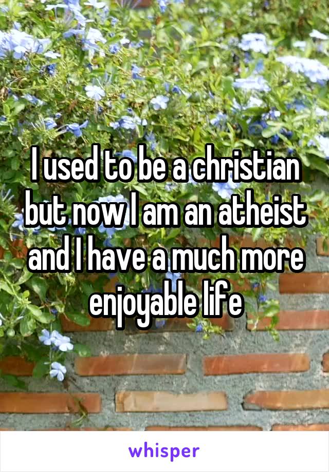 I used to be a christian but now I am an atheist and I have a much more enjoyable life