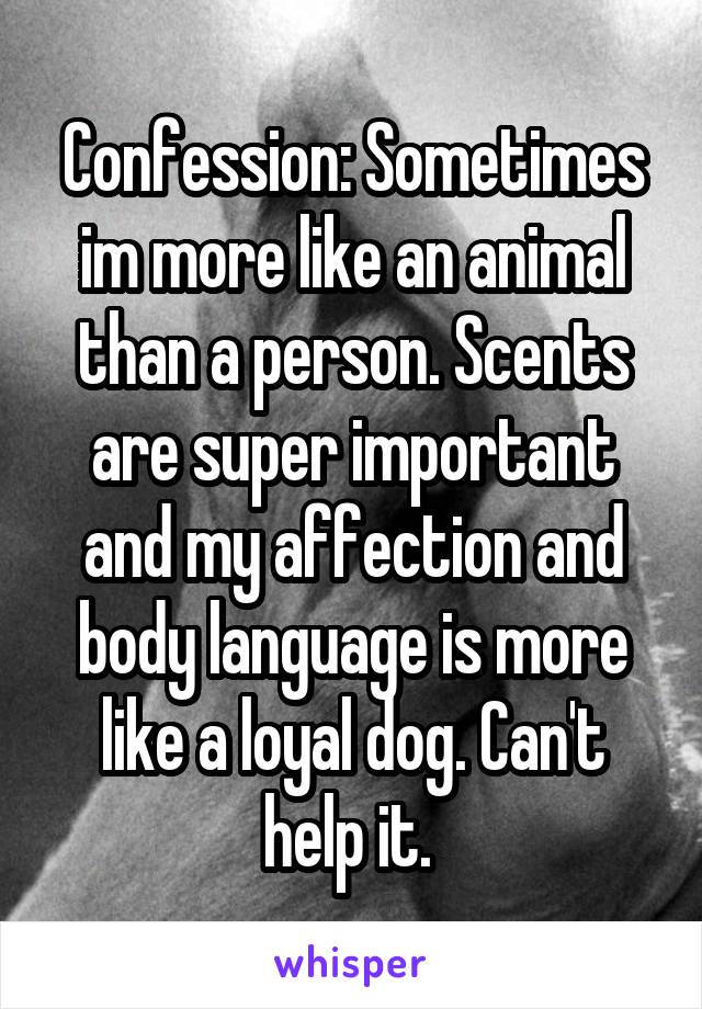 Confession: Sometimes im more like an animal than a person. Scents are super important and my affection and body language is more like a loyal dog. Can't help it. 