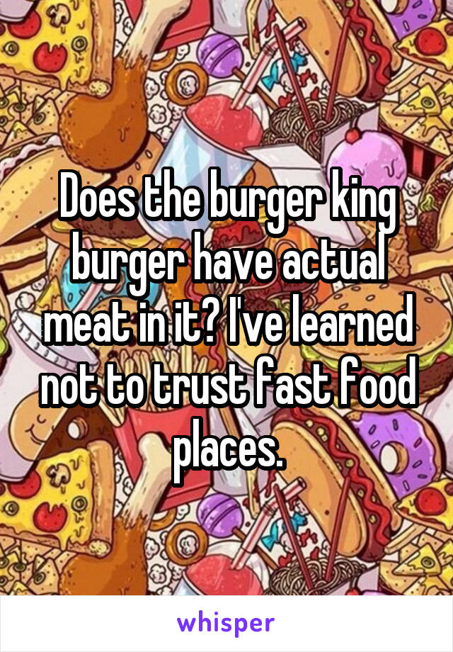 Does the burger king burger have actual meat in it? I've learned not to trust fast food places.