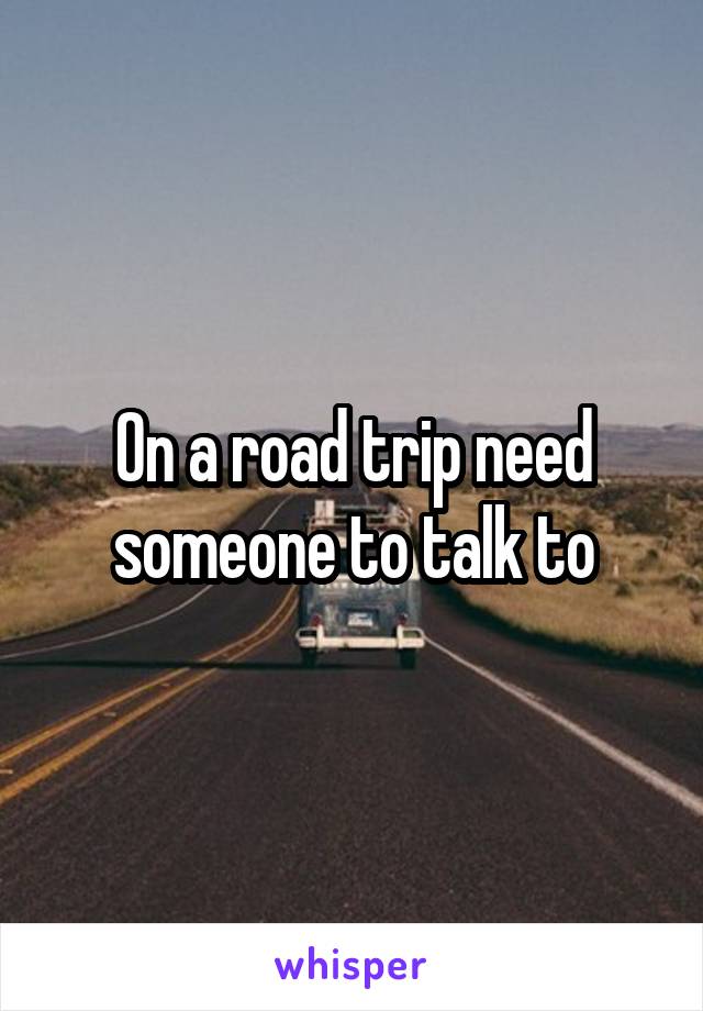 On a road trip need someone to talk to