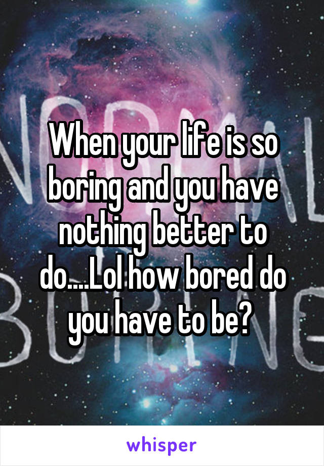 When your life is so boring and you have nothing better to do....Lol how bored do you have to be? 