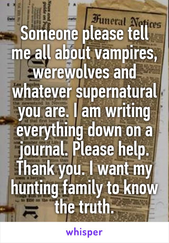 Someone please tell me all about vampires, werewolves and whatever supernatural you are. I am writing everything down on a journal. Please help. Thank you. I want my hunting family to know the truth.