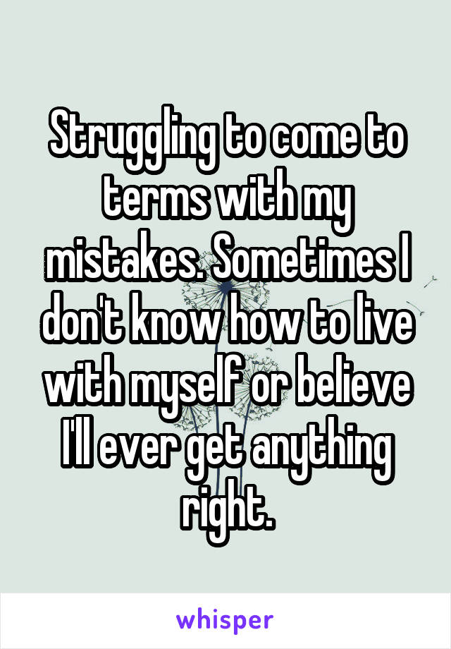 Struggling to come to terms with my mistakes. Sometimes I don't know how to live with myself or believe I'll ever get anything right.