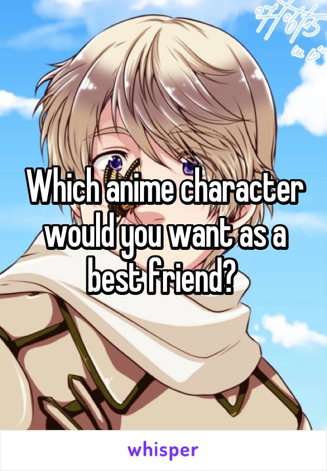 Which anime character would you want as a best friend? 