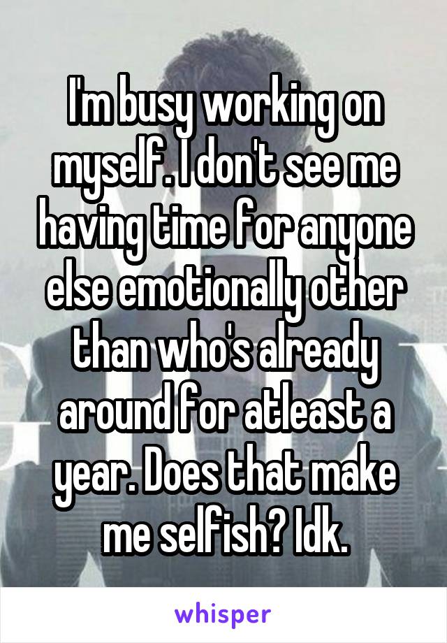 I'm busy working on myself. I don't see me having time for anyone else emotionally other than who's already around for atleast a year. Does that make me selfish? Idk.