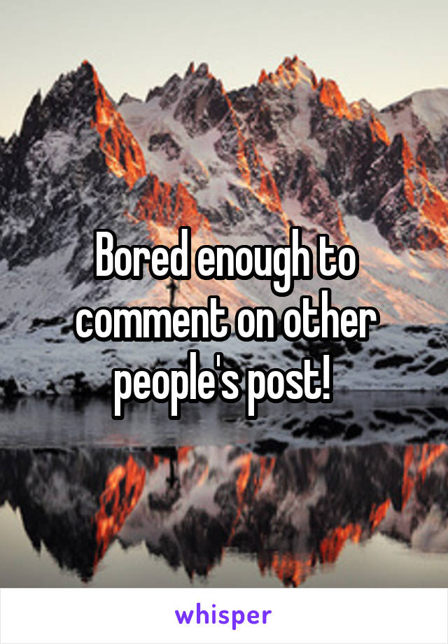 Bored enough to comment on other people's post! 