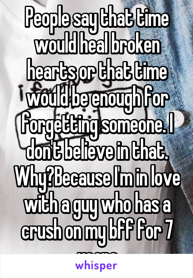 People say that time would heal broken hearts or that time would be enough for forgetting someone. I don't believe in that. Why?Because I'm in love with a guy who has a crush on my bff for 7 years