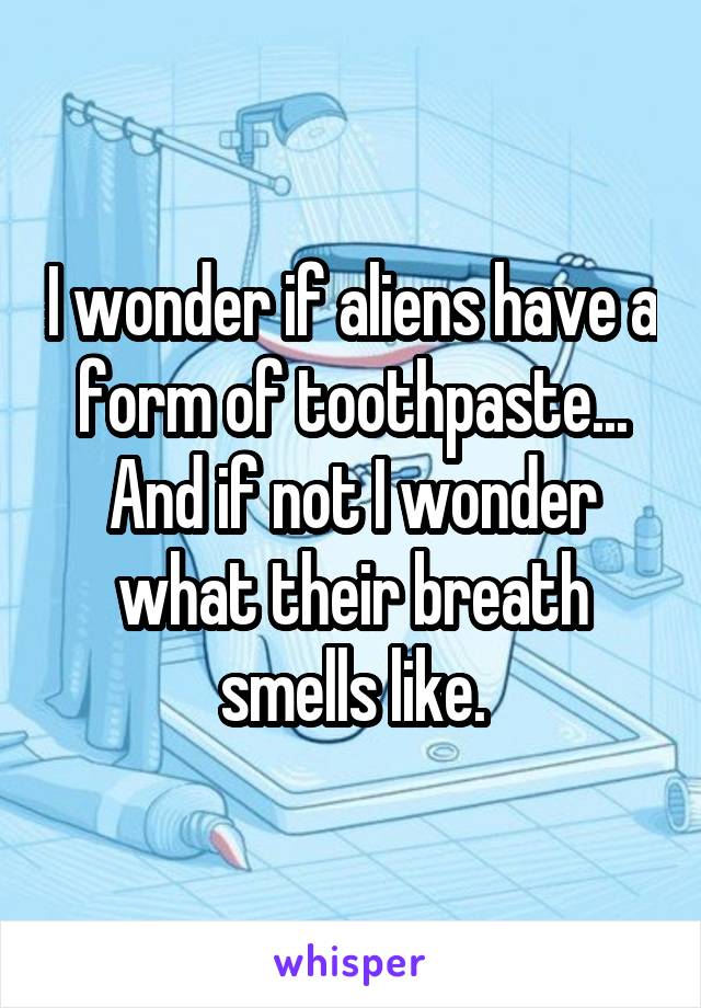 I wonder if aliens have a form of toothpaste...
And if not I wonder what their breath smells like.