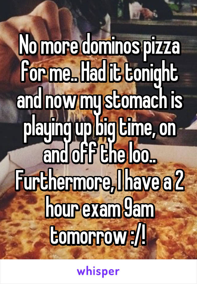 No more dominos pizza for me.. Had it tonight and now my stomach is playing up big time, on and off the loo.. Furthermore, I have a 2 hour exam 9am tomorrow :/! 