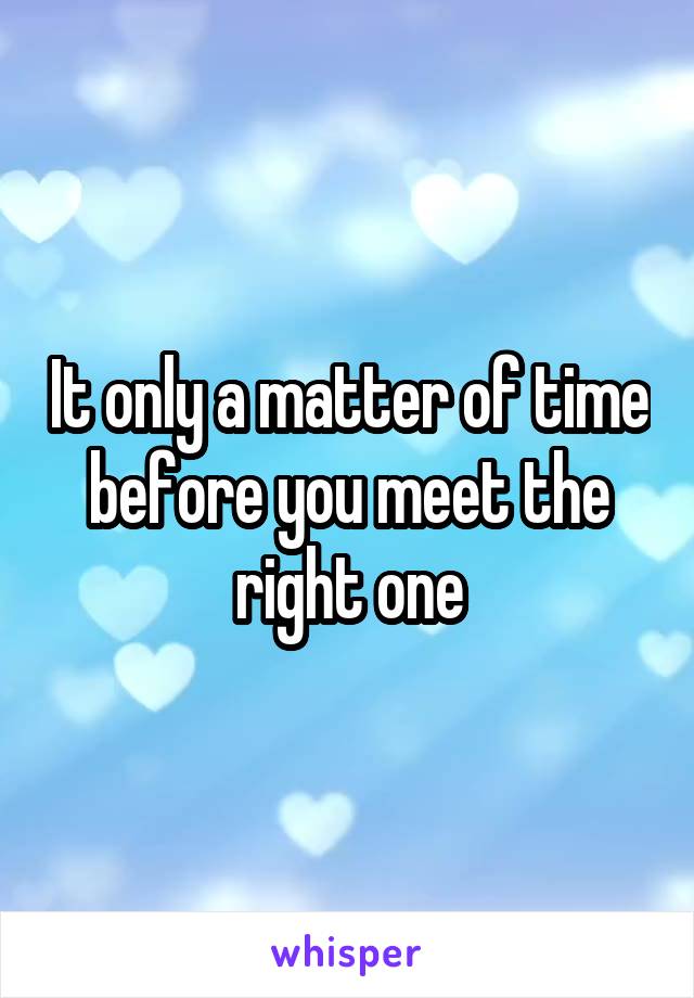 It only a matter of time before you meet the right one