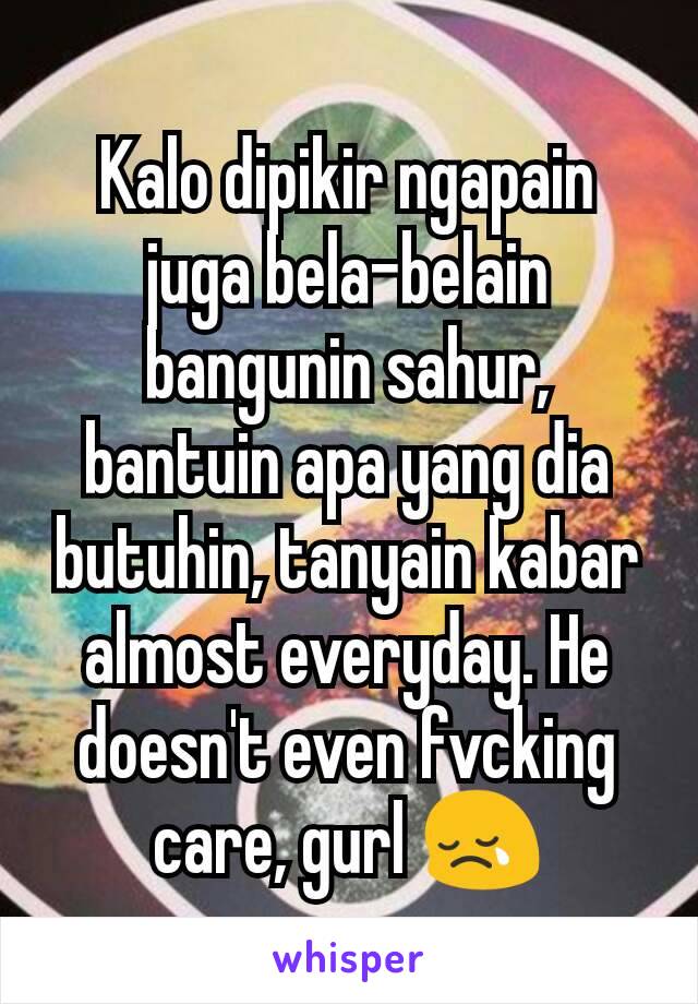 Kalo dipikir ngapain juga bela-belain bangunin sahur, bantuin apa yang dia butuhin, tanyain kabar almost everyday. He doesn't even fvcking care, gurl 😢