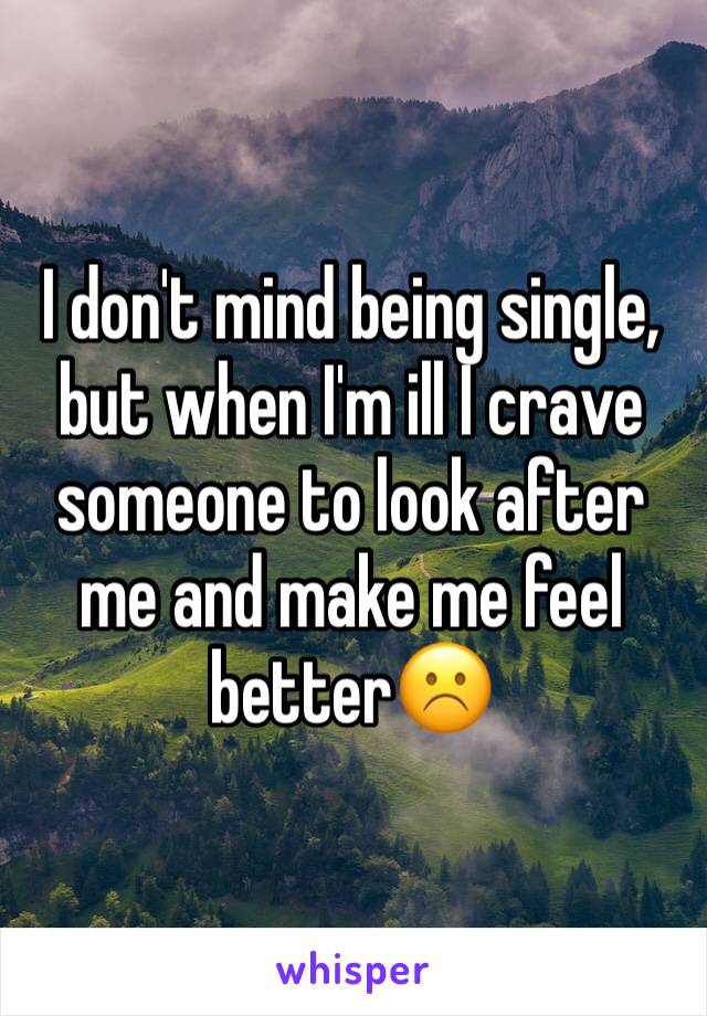 I don't mind being single, but when I'm ill I crave someone to look after me and make me feel better☹️