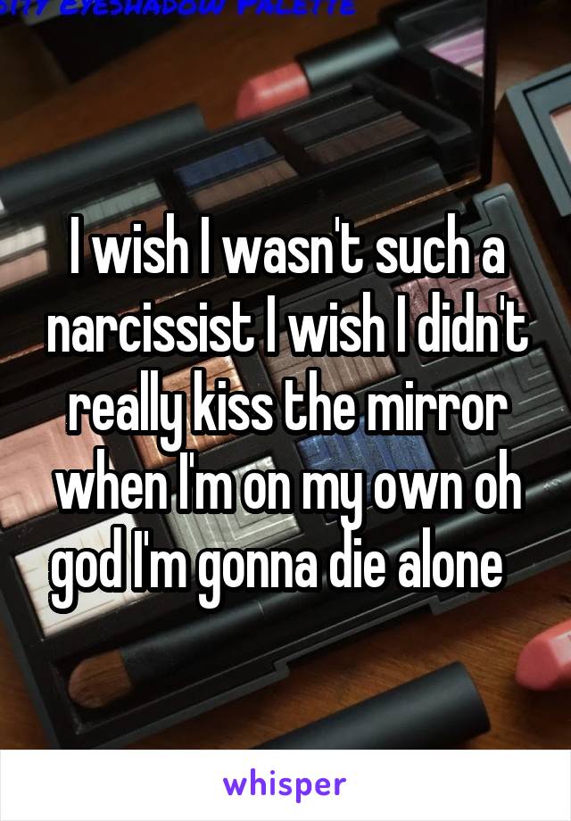 I wish I wasn't such a narcissist I wish I didn't really kiss the mirror when I'm on my own oh god I'm gonna die alone  