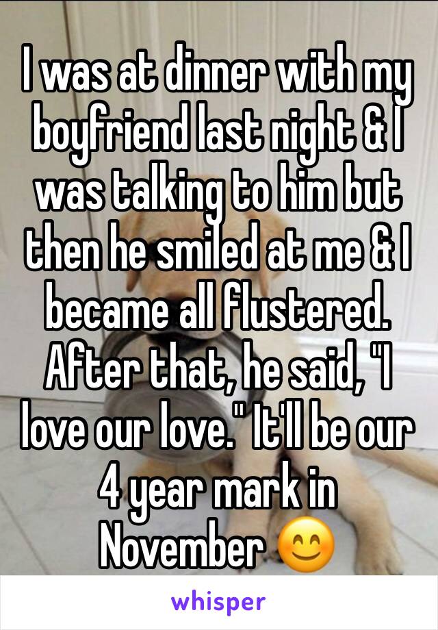 I was at dinner with my boyfriend last night & I was talking to him but then he smiled at me & I became all flustered. After that, he said, "I love our love." It'll be our 4 year mark in November 😊