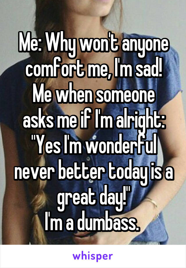 Me: Why won't anyone comfort me, I'm sad!
Me when someone asks me if I'm alright: "Yes I'm wonderful never better today is a great day!"
I'm a dumbass. 