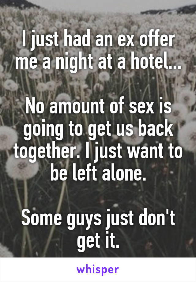 I just had an ex offer me a night at a hotel...

No amount of sex is going to get us back together. I just want to be left alone.

Some guys just don't get it.