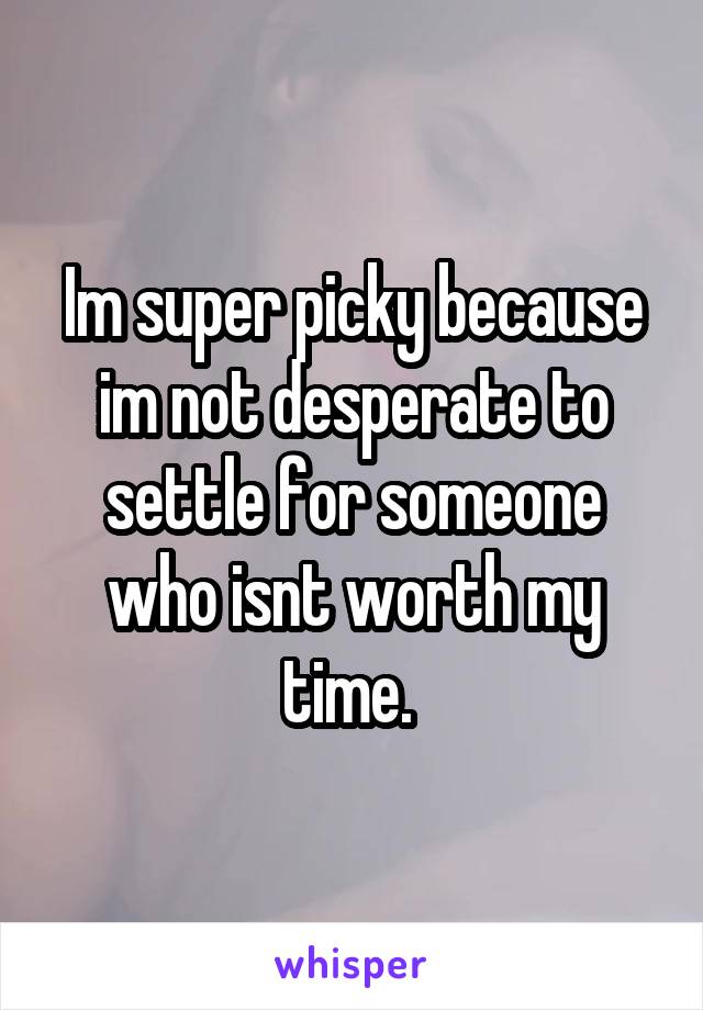 Im super picky because im not desperate to settle for someone who isnt worth my time. 