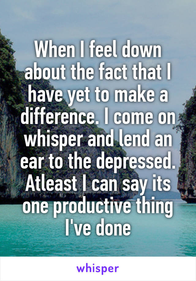 When I feel down about the fact that I have yet to make a difference. I come on whisper and lend an ear to the depressed. Atleast I can say its one productive thing I've done