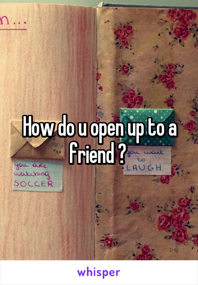 How do u open up to a friend ? 