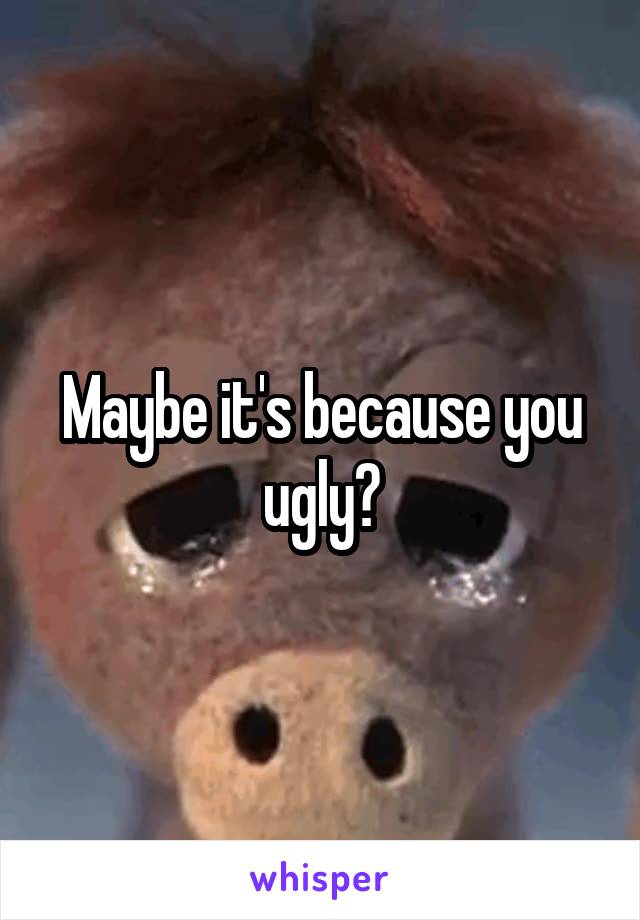 Maybe it's because you ugly?