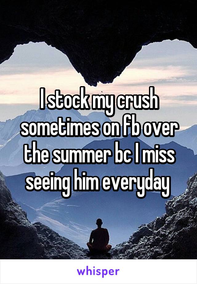 I stock my crush sometimes on fb over the summer bc I miss seeing him everyday 