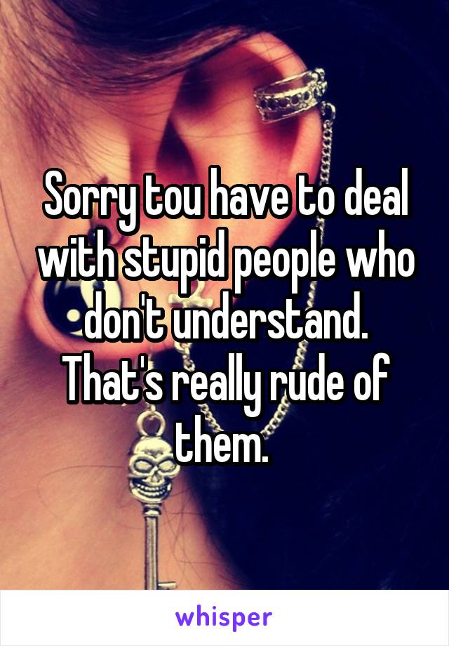 Sorry tou have to deal with stupid people who don't understand. That's really rude of them. 