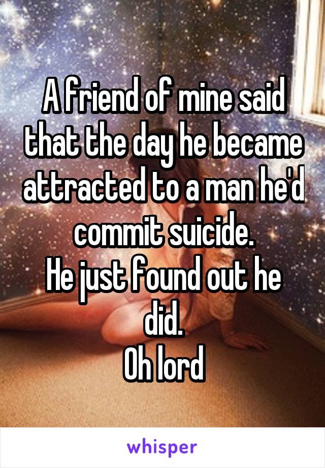 A friend of mine said that the day he became attracted to a man he'd commit suicide.
He just found out he did.
Oh lord