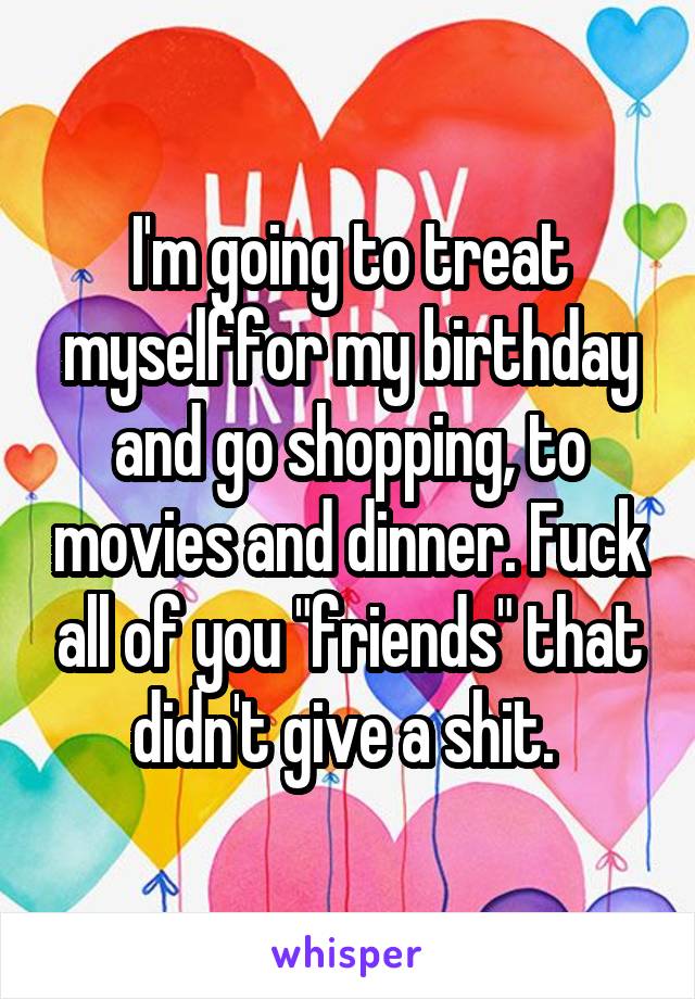  I'm going to treat myselffor my birthday and go shopping, to movies and dinner. Fuck all of you "friends" that didn't give a shit. 